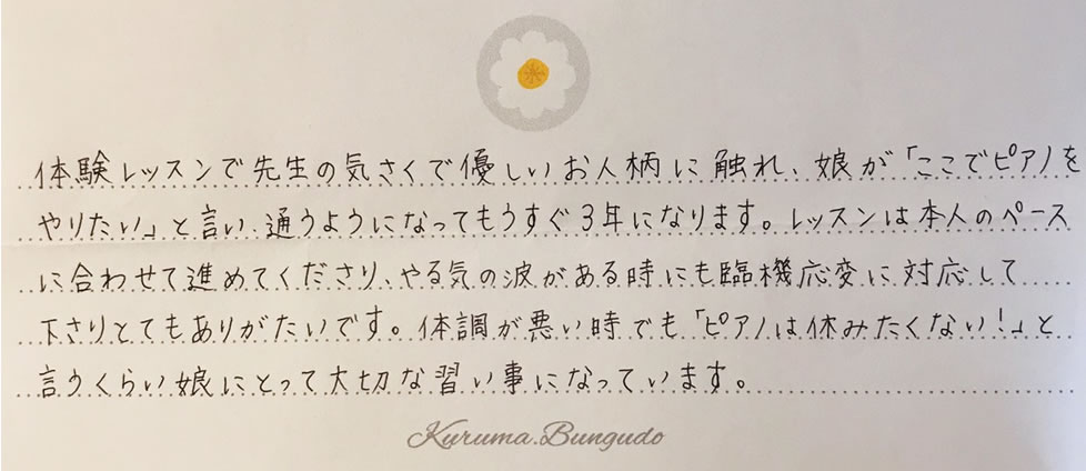 体験レッスンで先生の気さくで優しいお人柄に触れ、娘が「ここでピアノをやりたい」と言い、通うようになってもうすぐ3年になります。レッスンは本人のペースに合わせて進めてくださり、やる気の波がある時にでも臨機応変に対応して下さりとてもありがたいです。体調が悪い時でも「ピアノは休みたくない！」と言うくらい娘にとって大切な習い事になっています。
